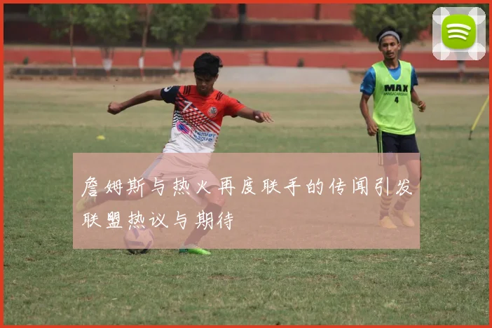 詹姆斯与热火再度联手的传闻引发联盟热议与期待