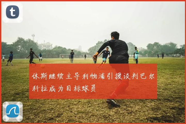 休斯继续主导利物浦引援谈判巴尔科拉成为目标球员