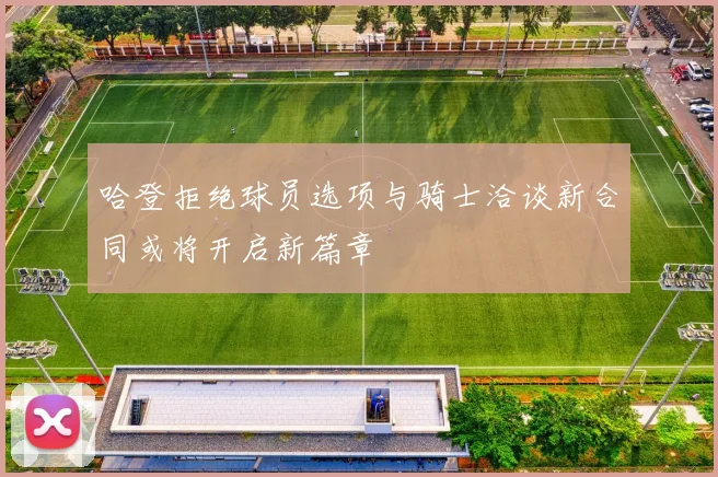 哈登拒绝球员选项与骑士洽谈新合同或将开启新篇章