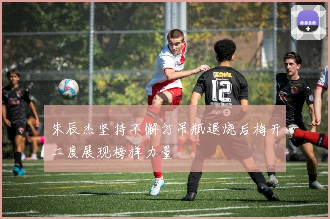 朱辰杰坚持不懈打吊瓶退烧后梅开二度展现榜样力量
