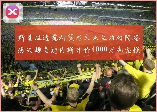 斯基拉透露科莫尤文米兰均对阿塔感兴趣乌迪内斯开价4000万尚无报价