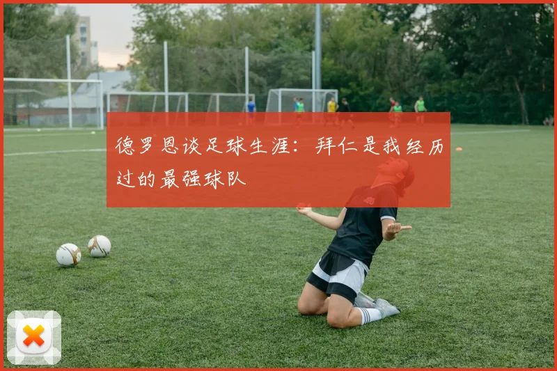 德罗恩谈足球生涯：拜仁是我经历过的最强球队