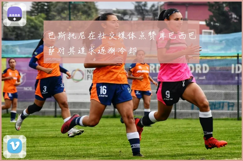 巴斯托尼在社交媒体点赞库巴西巴萨对其追求逐渐冷却