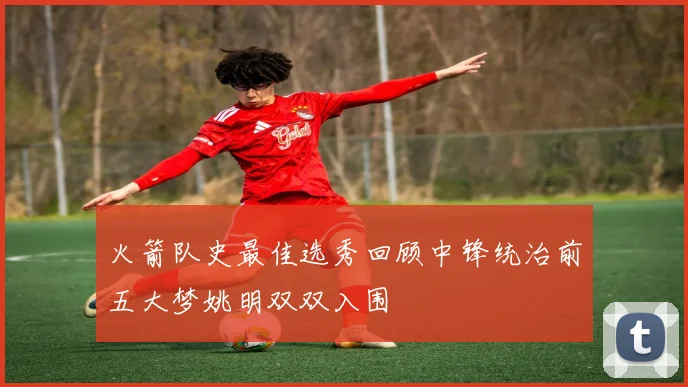 火箭队史最佳选秀回顾中锋统治前五大梦姚明双双入围