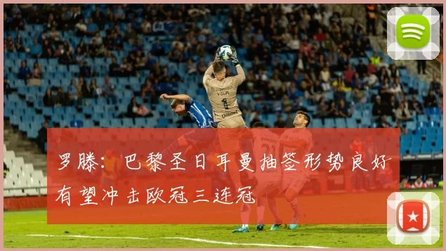 罗滕：巴黎圣日耳曼抽签形势良好有望冲击欧冠三连冠