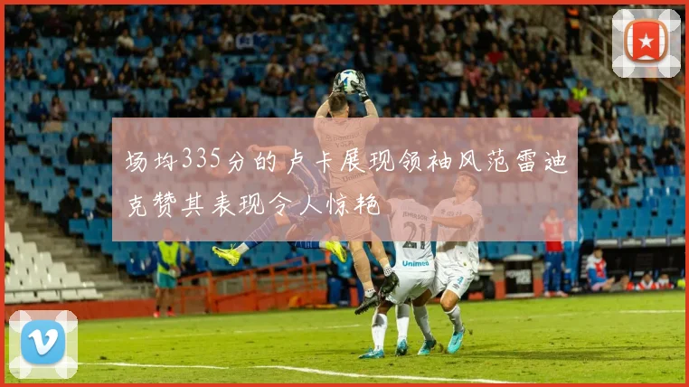 场均335分的卢卡展现领袖风范雷迪克赞其表现令人惊艳
