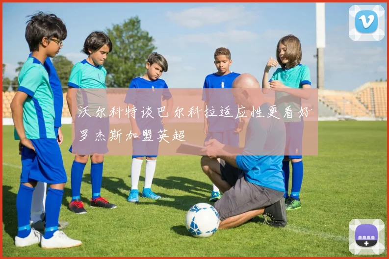 沃尔科特谈巴尔科拉适应性更看好罗杰斯加盟英超