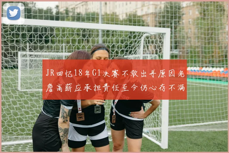 JR回忆18年G1决赛不敢出手原因老詹高薪应承担责任至今仍心存不满