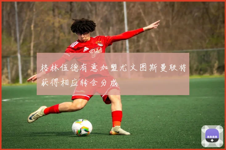 格林伍德有意加盟尤文图斯曼联将获得相应转会分成