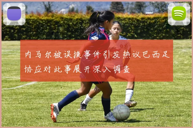 内马尔被误换事件引发热议巴西足协应对此事展开深入调查