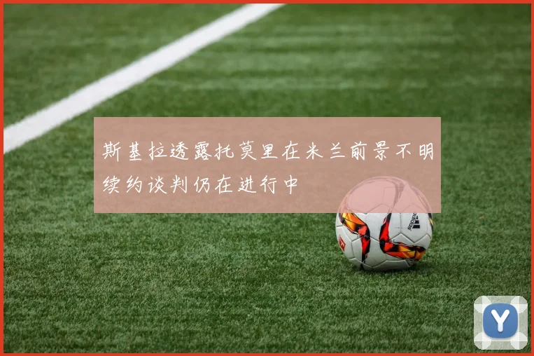 斯基拉透露托莫里在米兰前景不明续约谈判仍在进行中