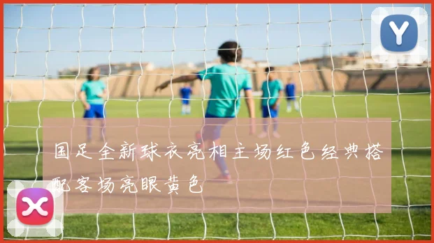 国足全新球衣亮相主场红色经典搭配客场亮眼黄色