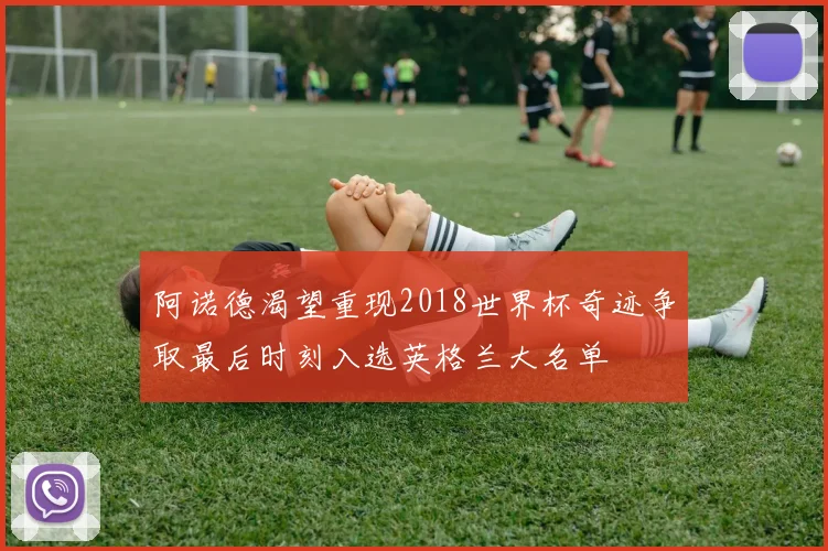 阿诺德渴望重现2018世界杯奇迹争取最后时刻入选英格兰大名单