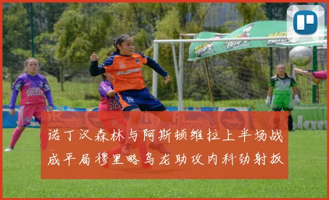 诺丁汉森林与阿斯顿维拉上半场战成平局穆里略乌龙助攻内科劲射扳平比分