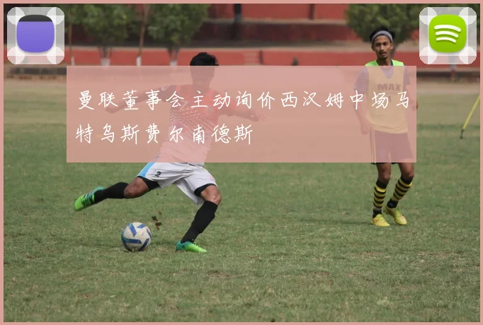 曼联董事会主动询价西汉姆中场马特乌斯费尔南德斯
