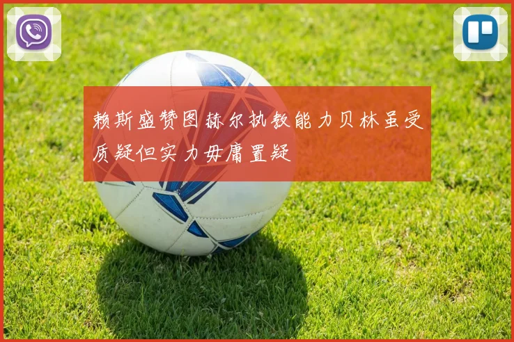 赖斯盛赞图赫尔执教能力贝林虽受质疑但实力毋庸置疑