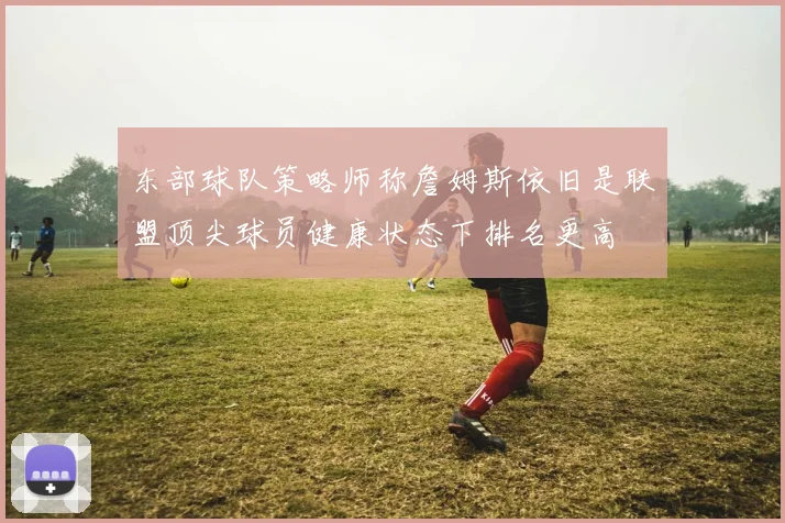东部球队策略师称詹姆斯依旧是联盟顶尖球员健康状态下排名更高