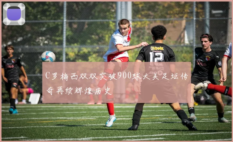 C罗梅西双双突破900球大关足坛传奇再续辉煌历史