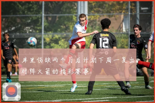 库里伤缺两个月后计划下周一复出对阵火箭的精彩赛事