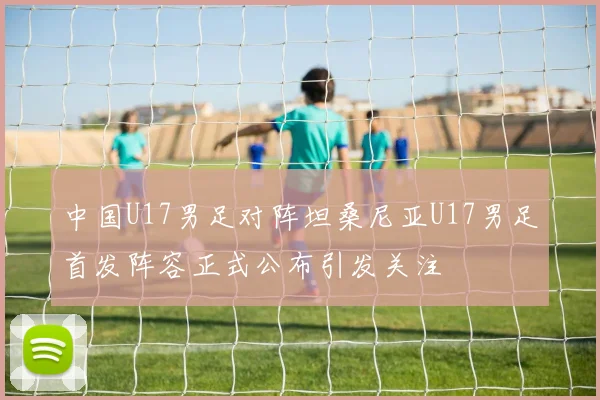 中国U17男足对阵坦桑尼亚U17男足首发阵容正式公布引发关注