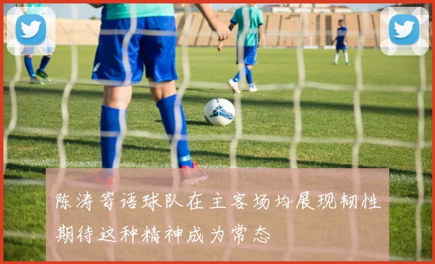 陈涛寄语球队在主客场均展现韧性期待这种精神成为常态