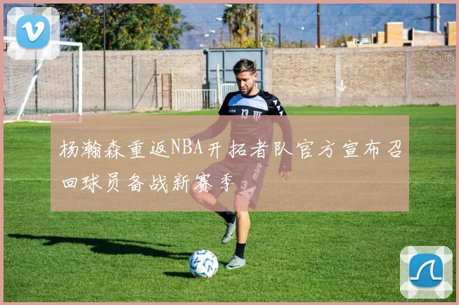 杨瀚森重返NBA开拓者队官方宣布召回球员备战新赛季