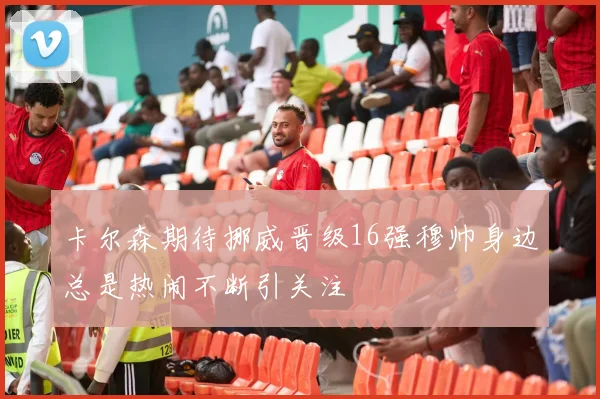 卡尔森期待挪威晋级16强穆帅身边总是热闹不断引关注