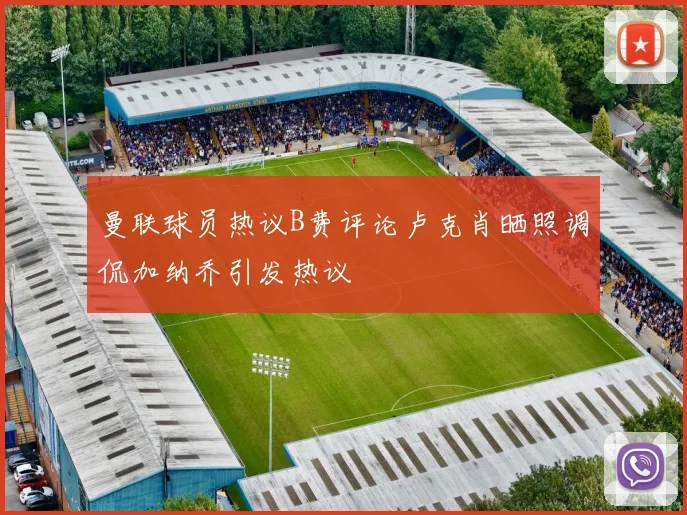 曼联球员热议B费评论卢克肖晒照调侃加纳乔引发热议