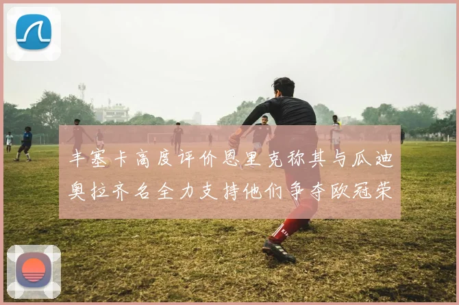 丰塞卡高度评价恩里克称其与瓜迪奥拉齐名全力支持他们争夺欧冠荣耀