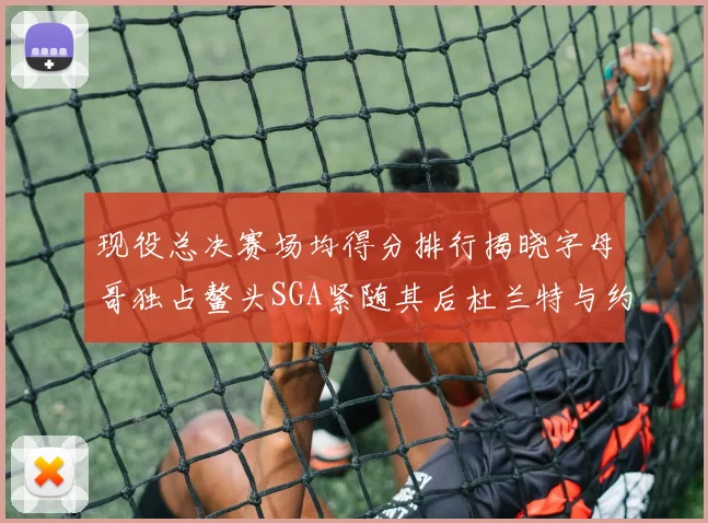 现役总决赛场均得分排行揭晓字母哥独占鳌头SGA紧随其后杜兰特与约基奇争夺第三