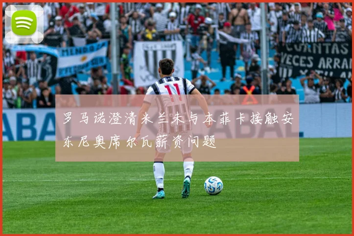 罗马诺澄清米兰未与本菲卡接触安东尼奥席尔瓦薪资问题